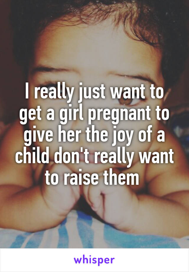 I really just want to get a girl pregnant to give her the joy of a child don't really want to raise them 