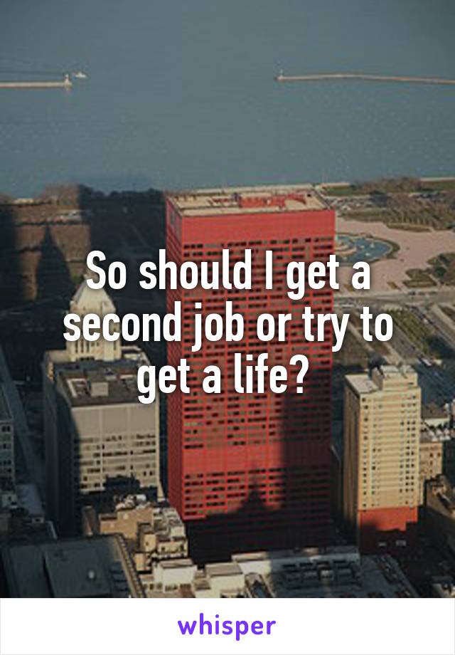 So should I get a second job or try to get a life? 
