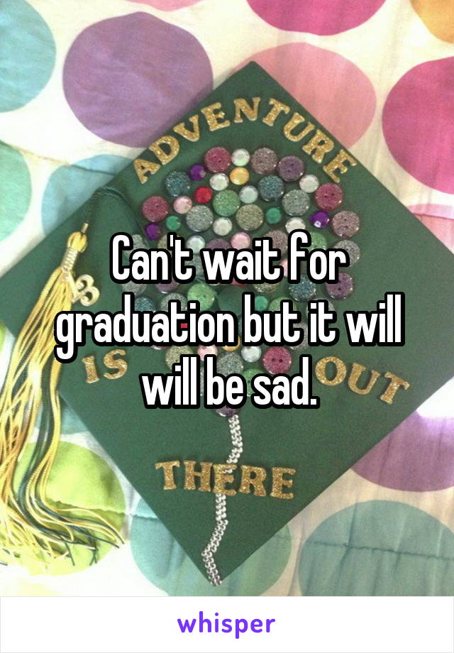 Can't wait for graduation but it will will be sad.