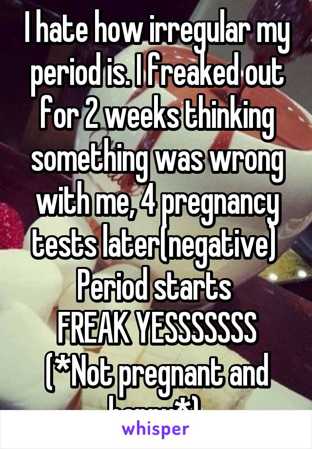 I hate how irregular my period is. I freaked out for 2 weeks thinking something was wrong with me, 4 pregnancy tests later(negative) 
Period starts 
FREAK YESSSSSSS
(*Not pregnant and happy*) 