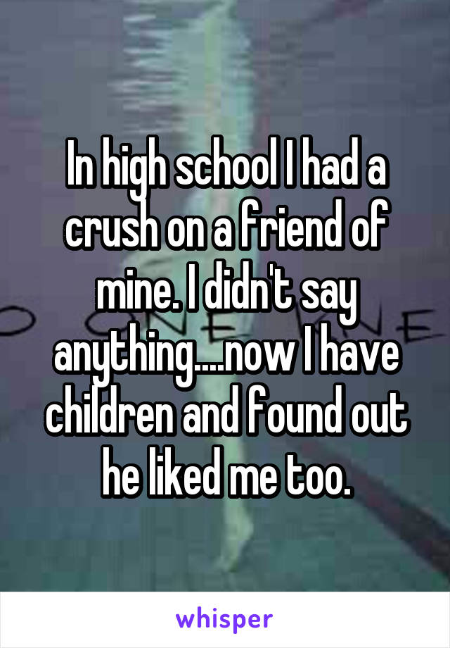 In high school I had a crush on a friend of mine. I didn't say anything....now I have children and found out he liked me too.