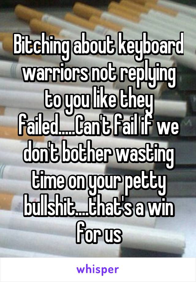 Bitching about keyboard warriors not replying to you like they failed.....Can't fail if we don't bother wasting time on your petty bullshit....that's a win for us