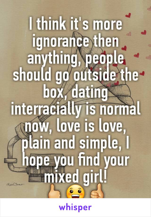 I think it's more ignorance then anything, people should go outside the box, dating interracially is normal now, love is love, plain and simple, I hope you find your mixed girl!
🖒😀👍