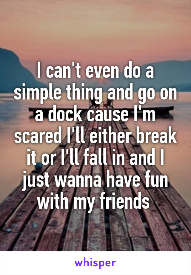 I can't even do a simple thing and go on a dock cause I'm scared I'll either break it or I'll fall in and I just wanna have fun with my friends 