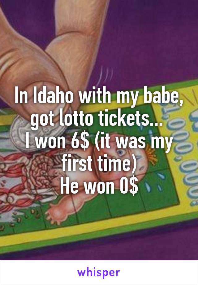 In Idaho with my babe, got lotto tickets... 
I won 6$ (it was my first time)
He won 0$