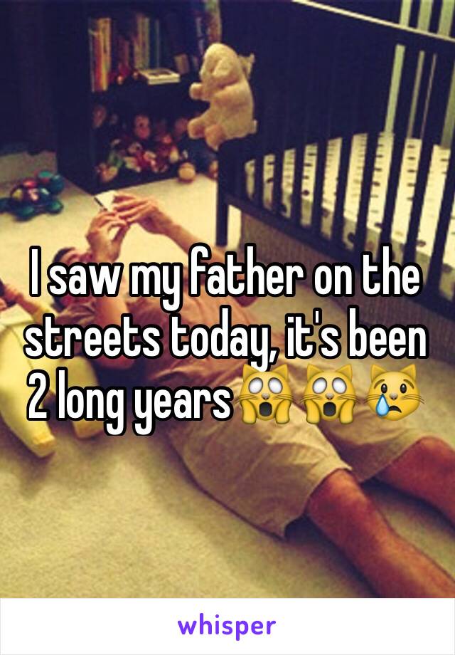 I saw my father on the streets today, it's been 2 long years🙀🙀😿