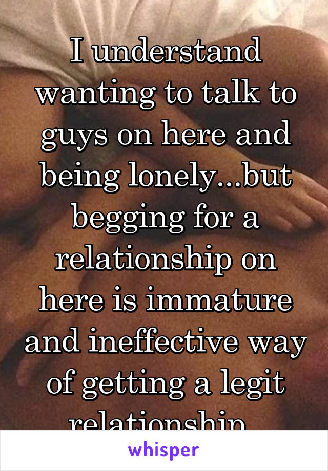 I understand wanting to talk to guys on here and being lonely...but begging for a relationship on here is immature and ineffective way of getting a legit relationship. 