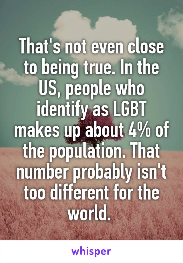 That's not even close to being true. In the US, people who identify as LGBT makes up about 4% of the population. That number probably isn't too different for the world. 