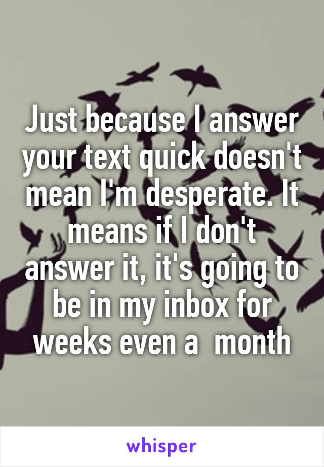 Just because I answer your text quick doesn't mean I'm desperate. It means if I don't answer it, it's going to be in my inbox for weeks even a  month