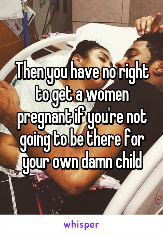 Then you have no right to get a women pregnant if you're not going to be there for your own damn child