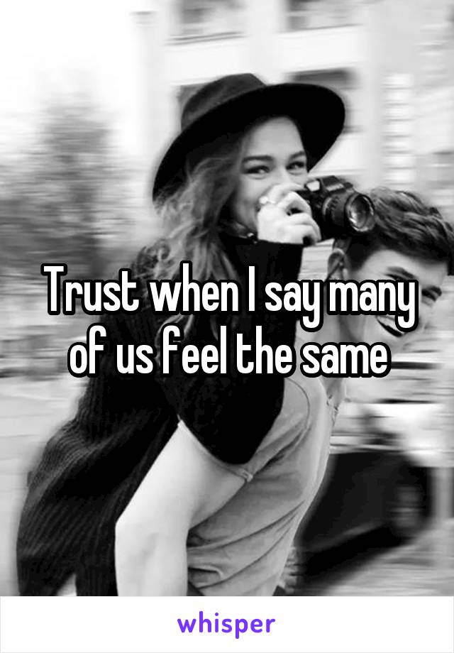 Trust when I say many of us feel the same