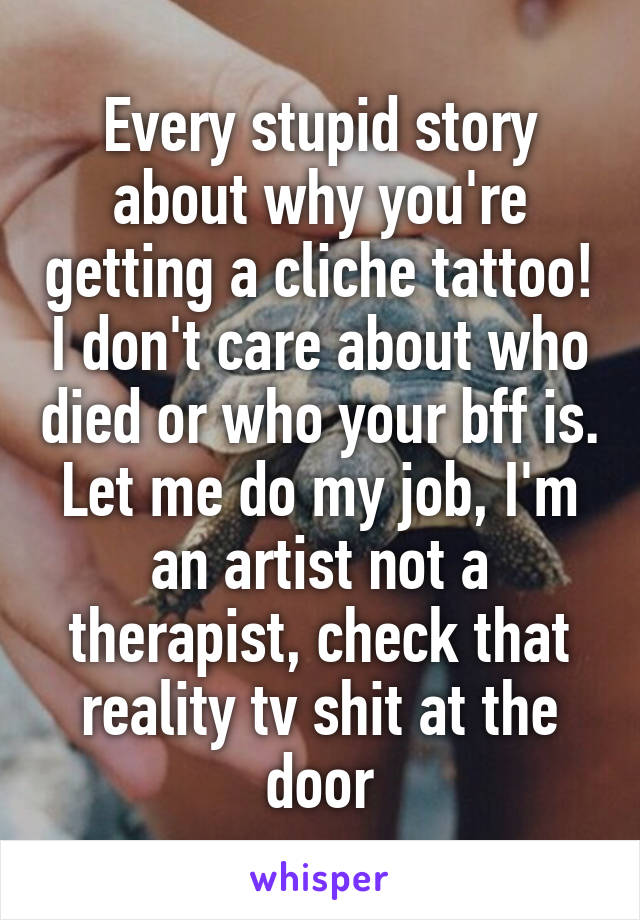 Every stupid story about why you're getting a cliche tattoo! I don't care about who died or who your bff is. Let me do my job, I'm an artist not a therapist, check that reality tv shit at the door
