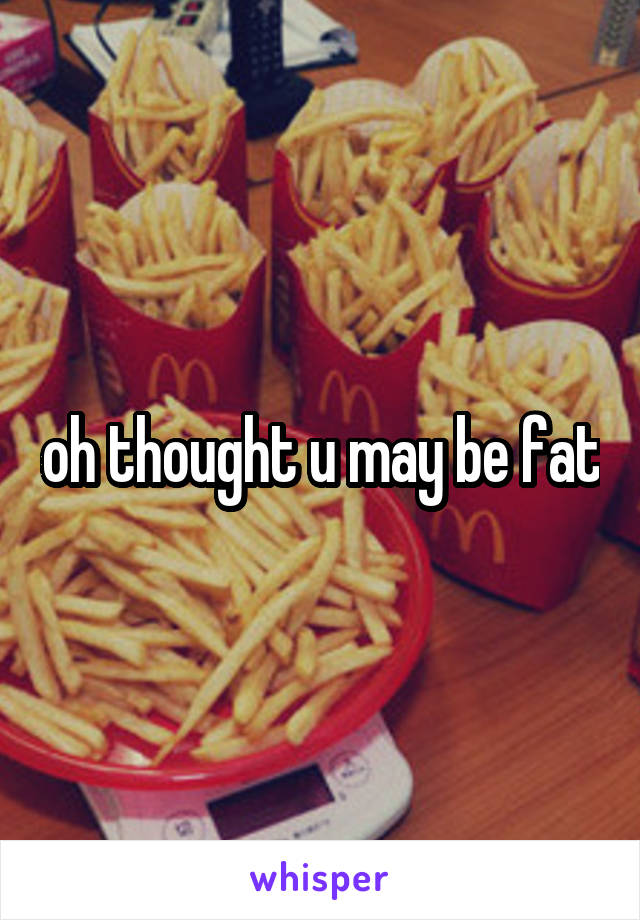 oh thought u may be fat