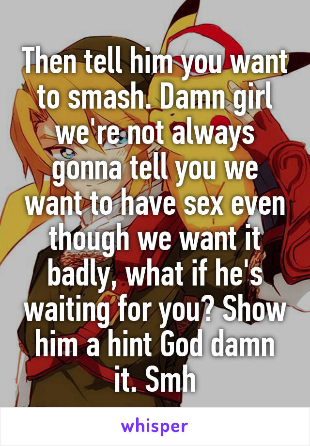 Then tell him you want to smash. Damn girl we're not always gonna tell you we want to have sex even though we want it badly, what if he's waiting for you? Show him a hint God damn it. Smh
