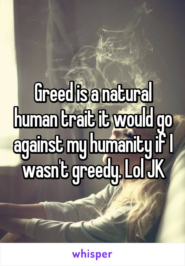 Greed is a natural human trait it would go against my humanity if I wasn't greedy. Lol JK