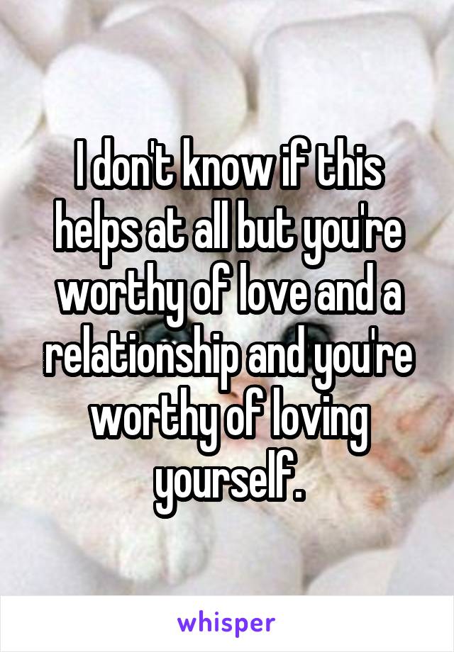 I don't know if this helps at all but you're worthy of love and a relationship and you're worthy of loving yourself.