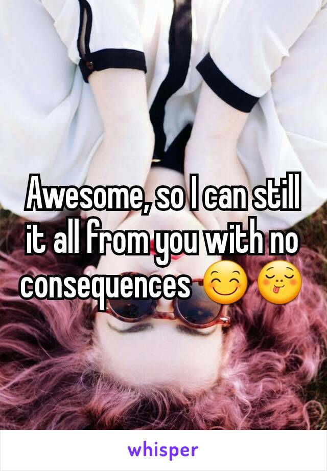 Awesome, so I can still it all from you with no consequences 😊😋