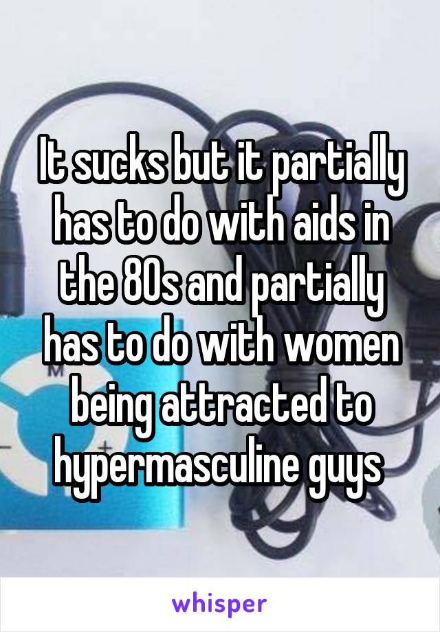 It sucks but it partially has to do with aids in the 80s and partially has to do with women being attracted to hypermasculine guys 