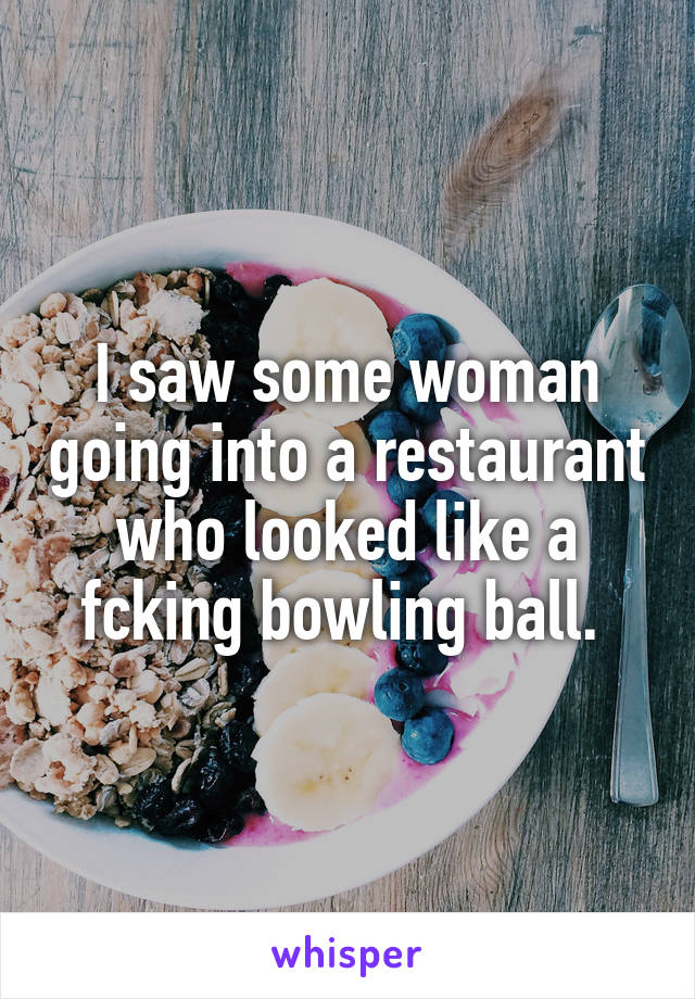 I saw some woman going into a restaurant who looked like a fcking bowling ball. 