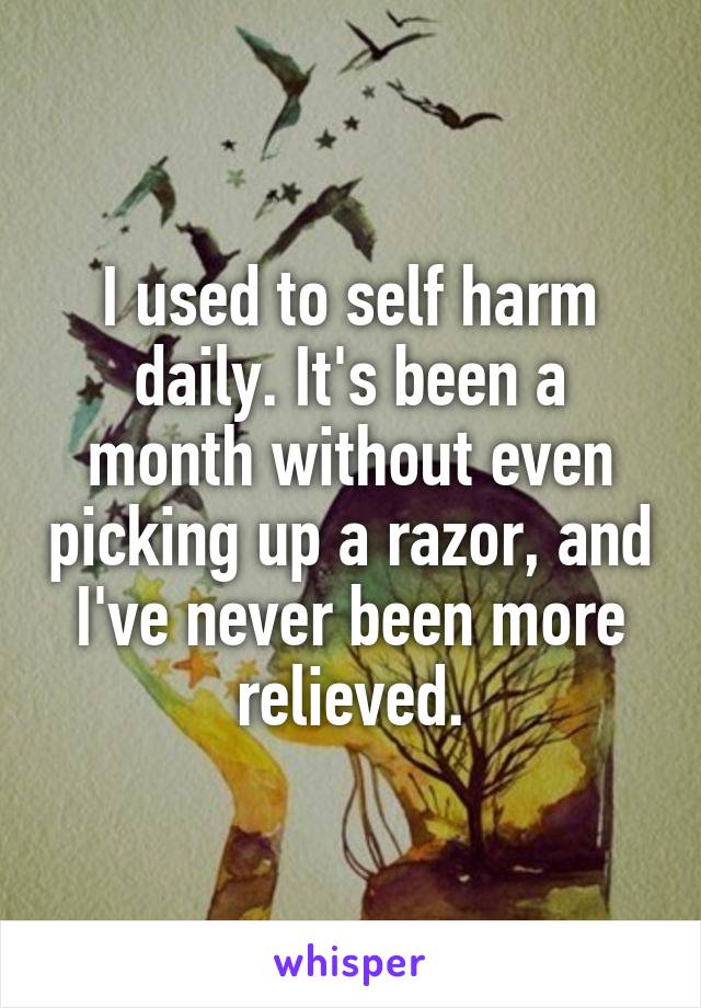I used to self harm daily. It's been a month without even picking up a razor, and I've never been more relieved.