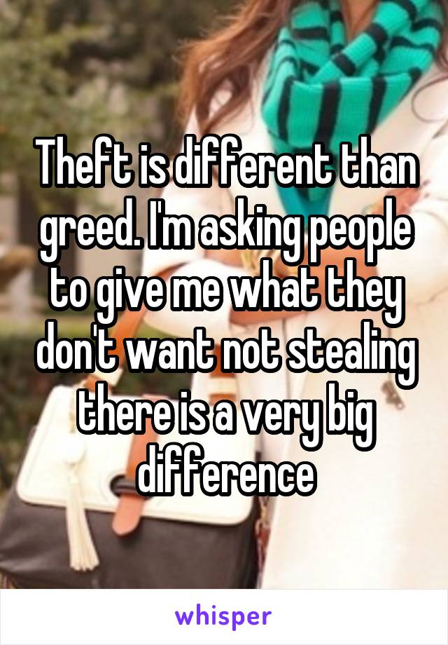 Theft is different than greed. I'm asking people to give me what they don't want not stealing there is a very big difference