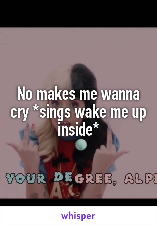 No makes me wanna cry *sings wake me up inside*