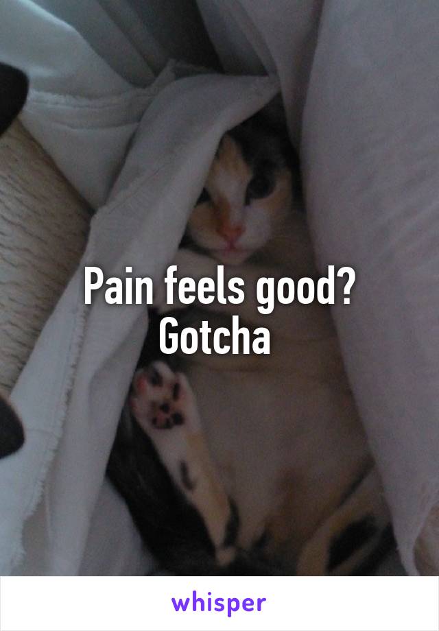 Pain feels good? Gotcha 