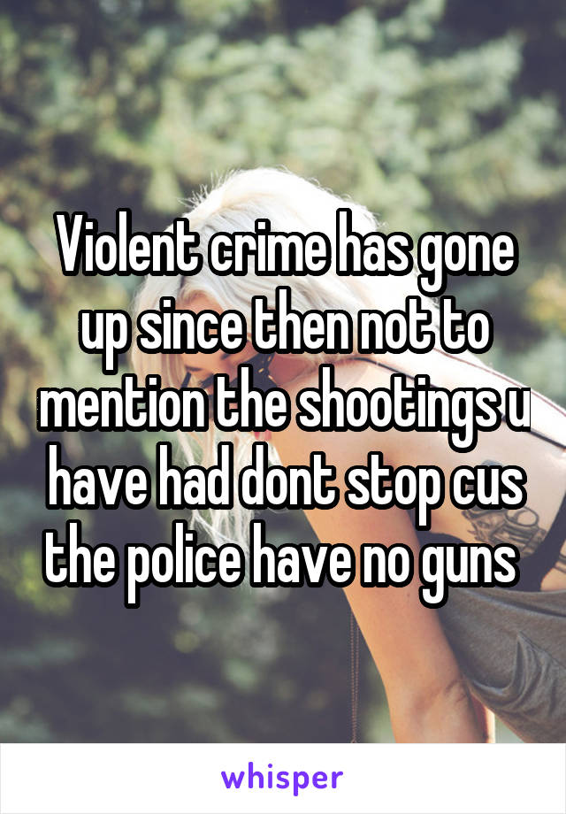 Violent crime has gone up since then not to mention the shootings u have had dont stop cus the police have no guns 