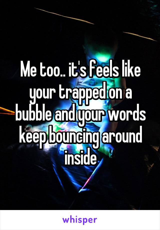 Me too.. it's feels like your trapped on a bubble and your words keep bouncing around inside