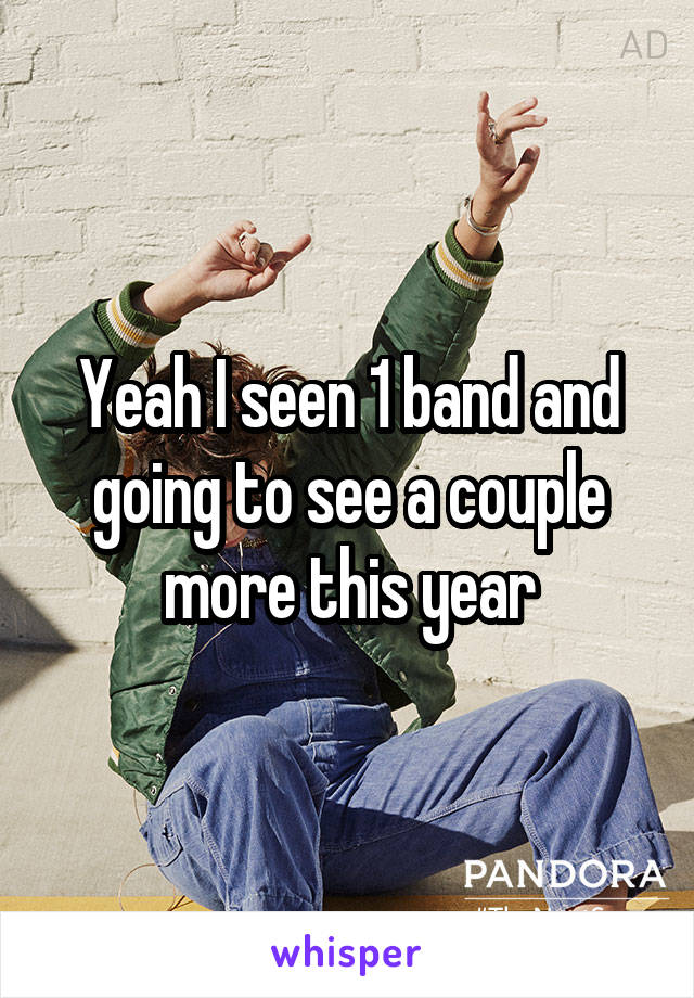 Yeah I seen 1 band and going to see a couple more this year