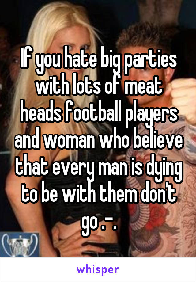 If you hate big parties with lots of meat heads football players and woman who believe that every man is dying to be with them don't go .-.