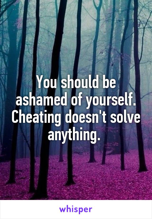 You should be ashamed of yourself. Cheating doesn't solve anything. 