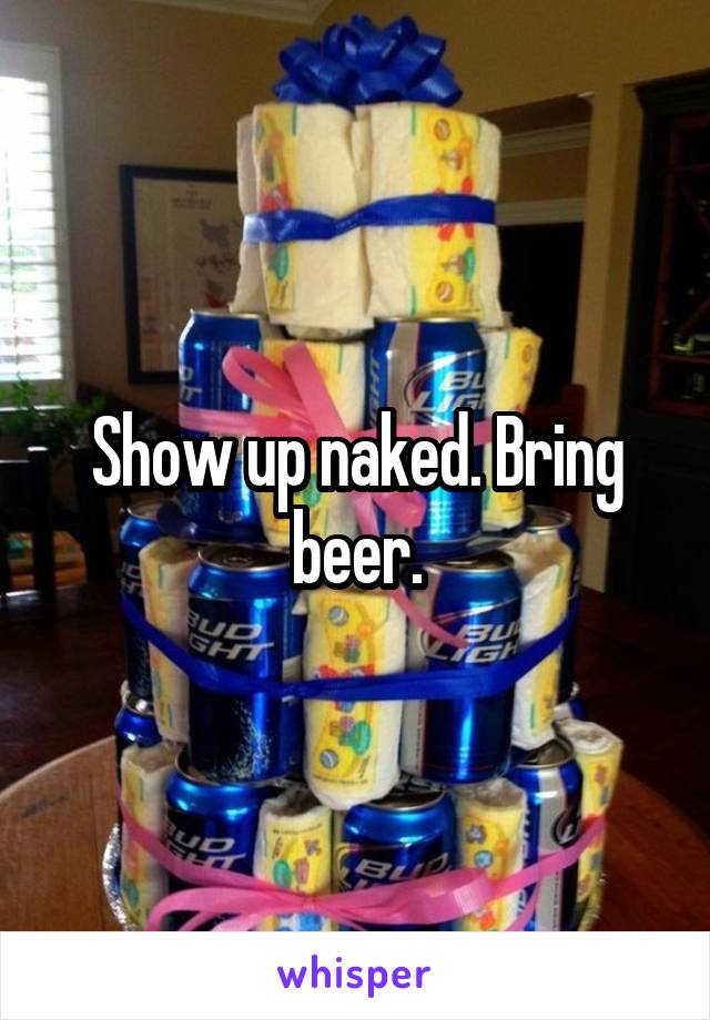 Show up naked. Bring beer.