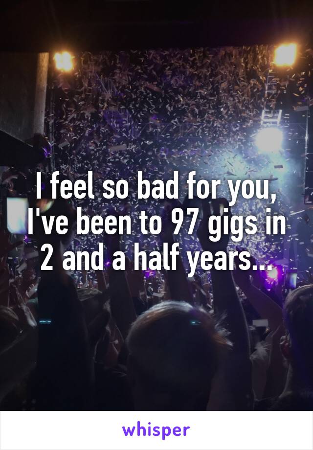 I feel so bad for you, I've been to 97 gigs in 2 and a half years...