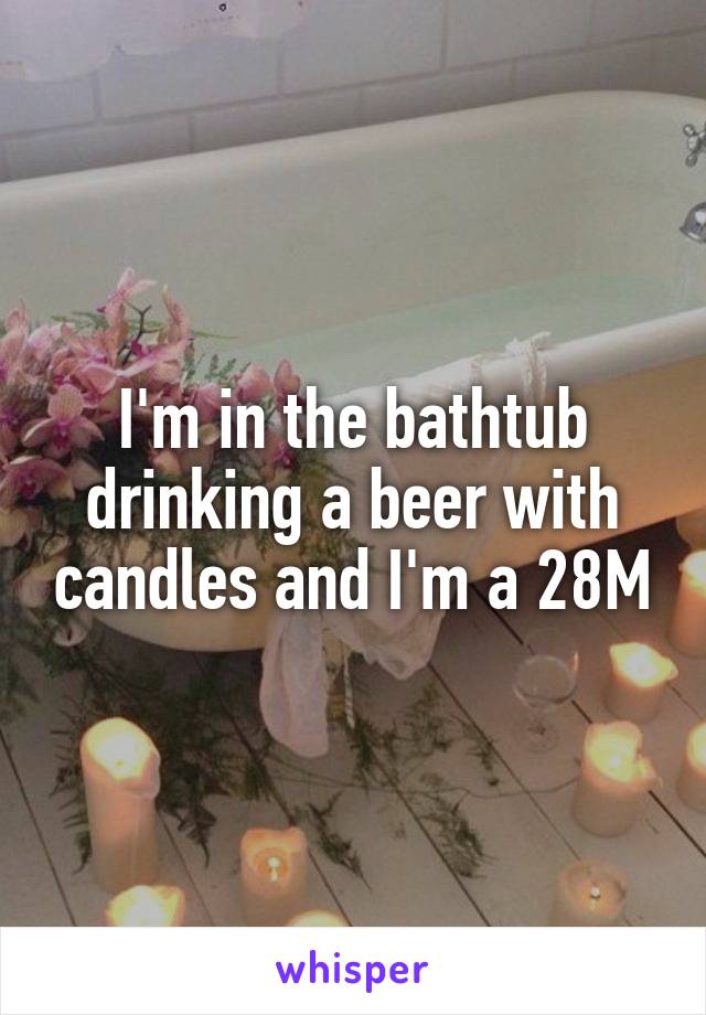 I'm in the bathtub drinking a beer with candles and I'm a 28M