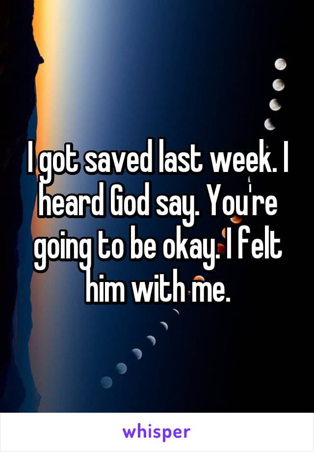 I got saved last week. I heard God say. You're going to be okay. I felt him with me.