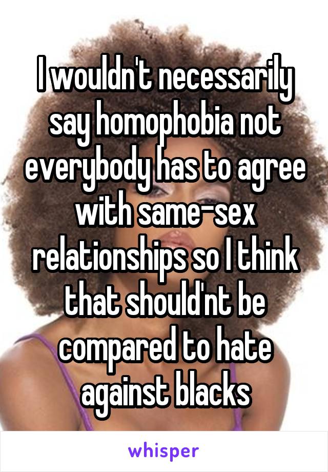 I wouldn't necessarily say homophobia not everybody has to agree with same-sex relationships so I think that should'nt be compared to hate against blacks
