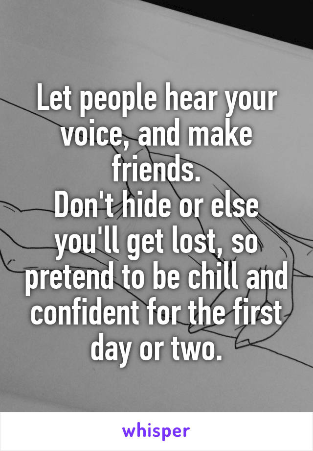 Let people hear your voice, and make friends.
Don't hide or else you'll get lost, so pretend to be chill and confident for the first day or two.