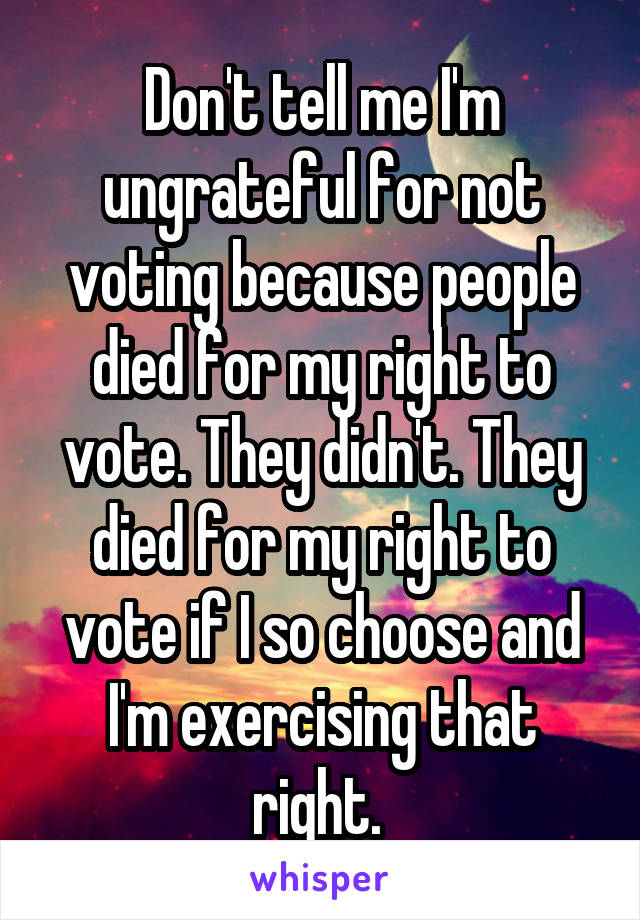 Don't tell me I'm ungrateful for not voting because people died for my right to vote. They didn't. They died for my right to vote if I so choose and I'm exercising that right. 