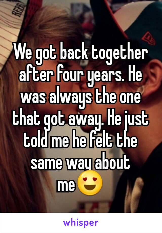 We got back together after four years. He was always the one that got away. He just told me he felt the same way about me😍