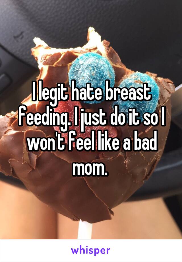 I legit hate breast feeding. I just do it so I won't feel like a bad mom. 