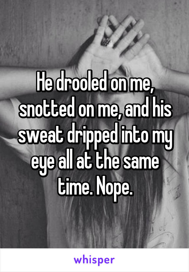 He drooled on me, snotted on me, and his sweat dripped into my eye all at the same time. Nope.