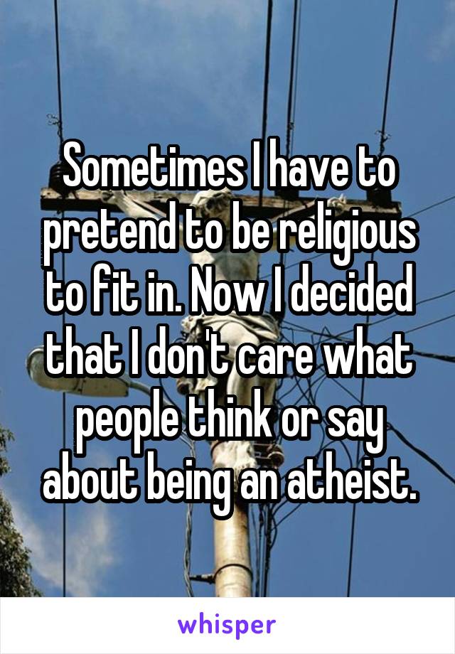 Sometimes I have to pretend to be religious to fit in. Now I decided that I don't care what people think or say about being an atheist.