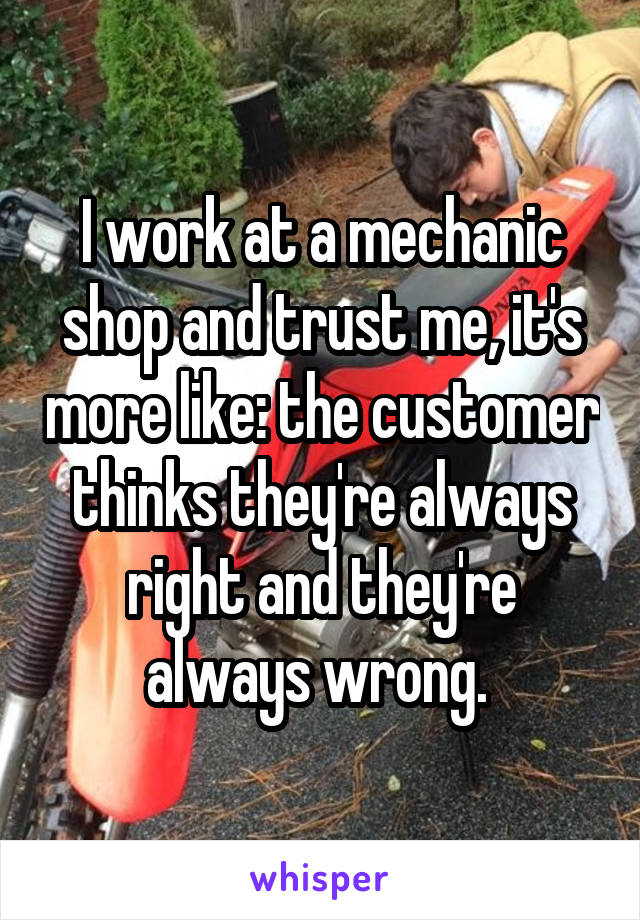 I work at a mechanic shop and trust me, it's more like: the customer thinks they're always right and they're always wrong. 