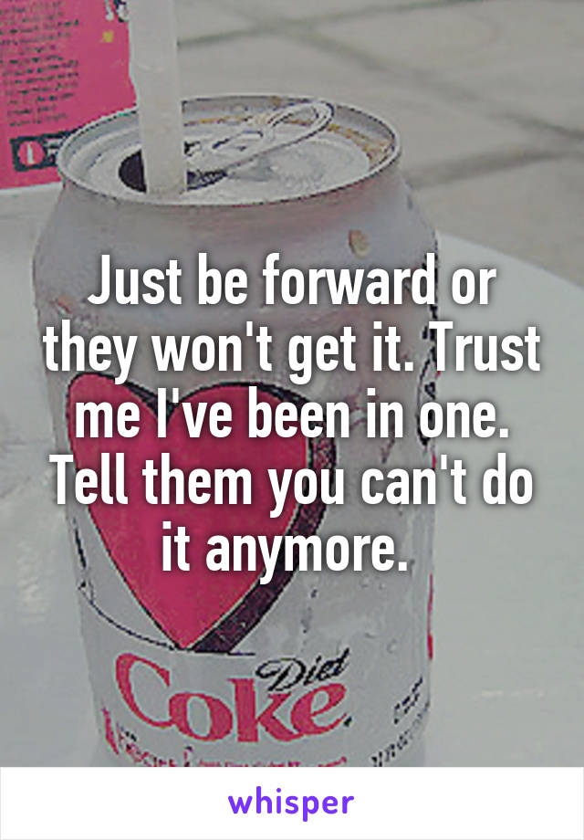 Just be forward or they won't get it. Trust me I've been in one. Tell them you can't do it anymore. 