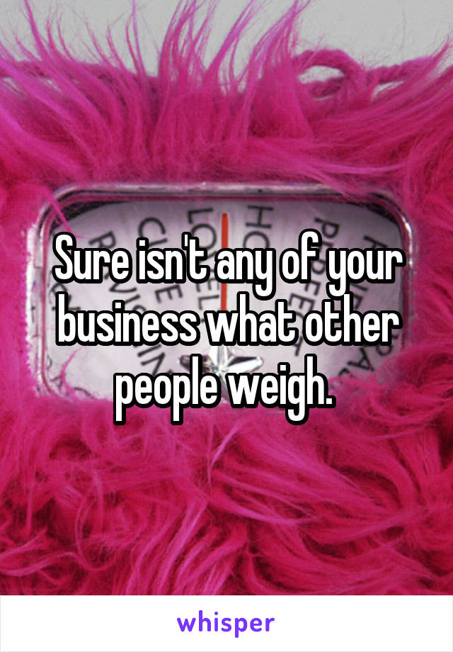 Sure isn't any of your business what other people weigh. 