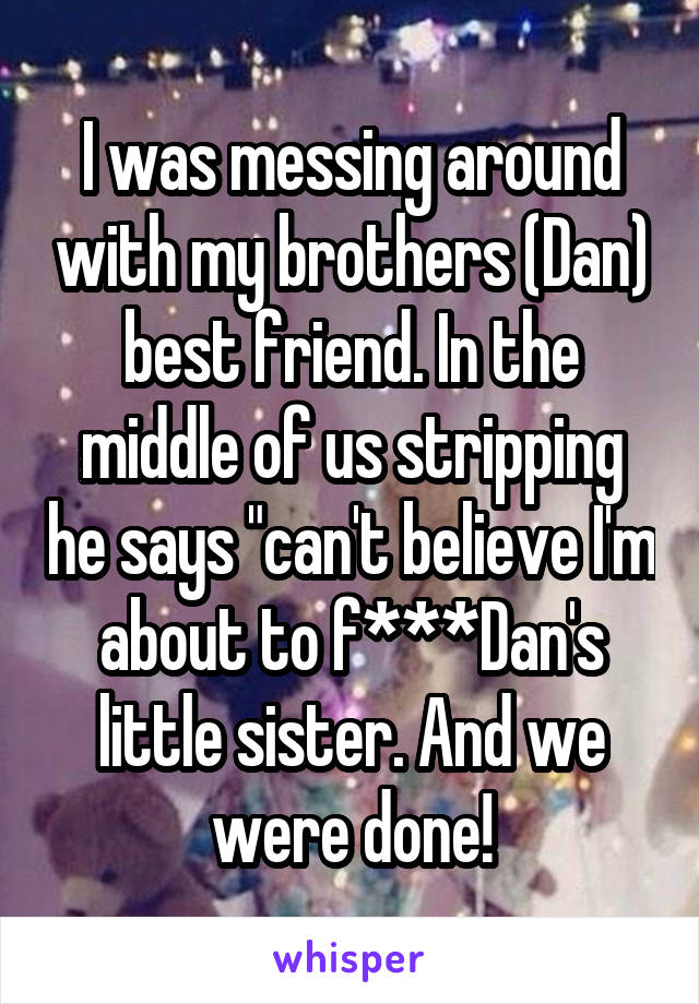 I was messing around with my brothers (Dan) best friend. In the middle of us stripping he says "can't believe I'm about to f***Dan's little sister. And we were done!