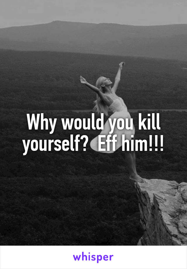 Why would you kill yourself?  Eff him!!!