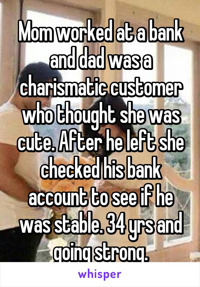 Mom worked at a bank and dad was a charismatic customer who thought she was cute. After he left she checked his bank account to see if he was stable. 34 yrs and going strong.