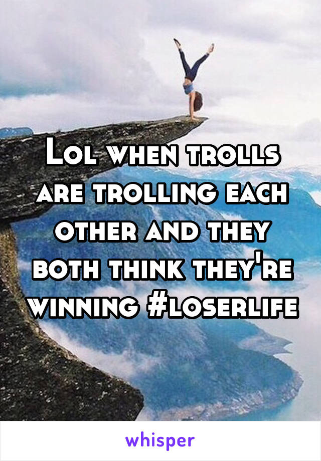 Lol when trolls are trolling each other and they both think they're winning #loserlife